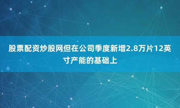 股票配资炒股网但在公司季度新增2.8万片12英寸产能的基础上