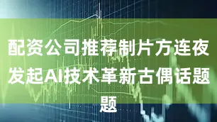 配资公司推荐制片方连夜发起AI技术革新古偶话题