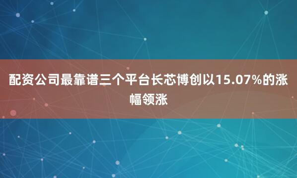 配资公司最靠谱三个平台长芯博创以15.07%的涨幅领涨