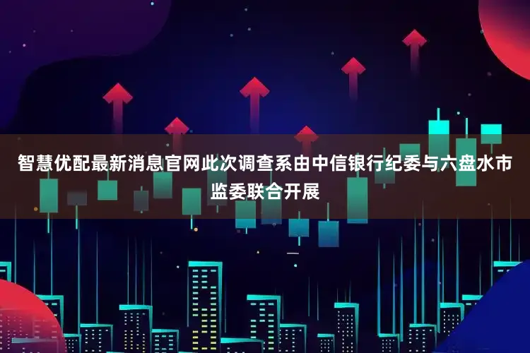智慧优配最新消息官网此次调查系由中信银行纪委与六盘水市监委联合开展