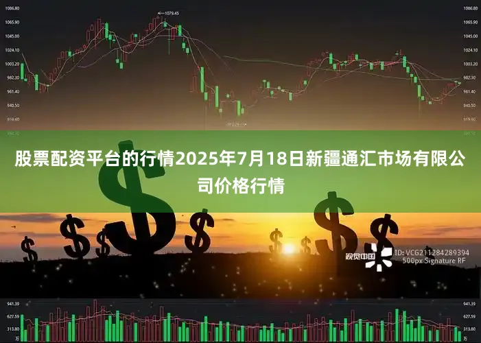 股票配资平台的行情2025年7月18日新疆通汇市场有限公司价格行情
