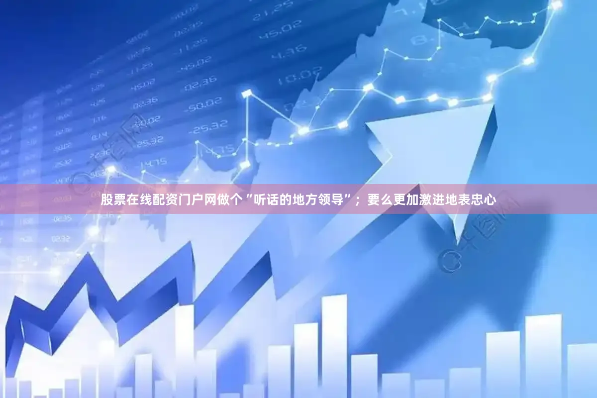 股票在线配资门户网做个“听话的地方领导”；要么更加激进地表忠心
