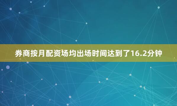 券商按月配资场均出场时间达到了16.2分钟