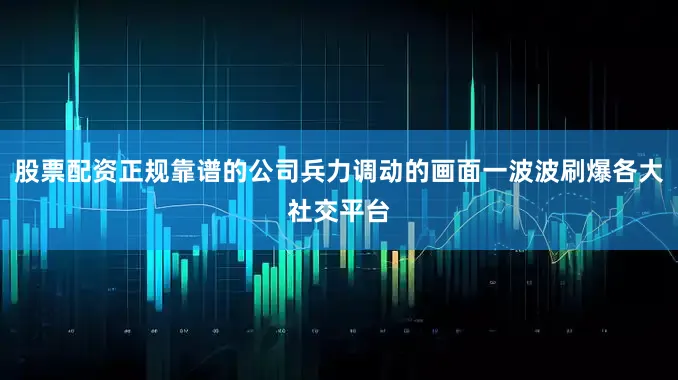 股票配资正规靠谱的公司兵力调动的画面一波波刷爆各大社交平台