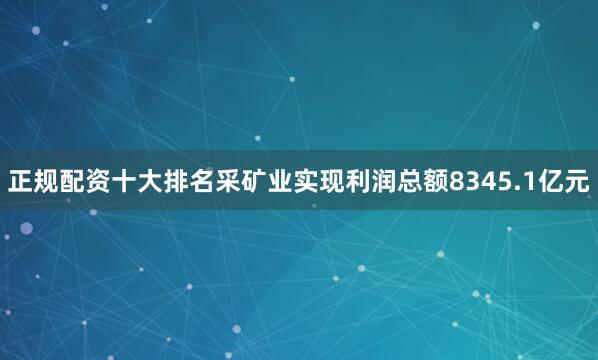 正规配资十大排名采矿业实现利润总额8345.1亿元