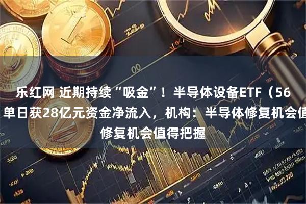 乐红网 近期持续“吸金”！半导体设备ETF（561980）单日获28亿元资金净流入，机构：半导体修复机会值得把握