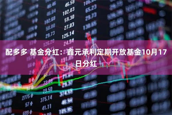 配多多 基金分红：鑫元承利定期开放基金10月17日分红