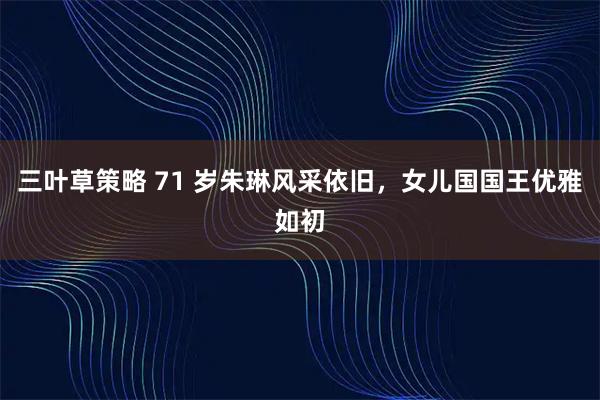 三叶草策略 71 岁朱琳风采依旧，女儿国国王优雅如初