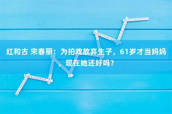 红和古 宋春丽：为拍戏放弃生子，61岁才当妈妈，现在她还好吗？