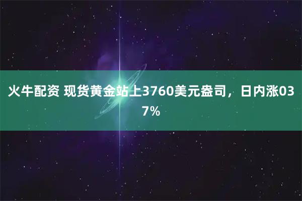 火牛配资 现货黄金站上3760美元盎司，日内涨037%