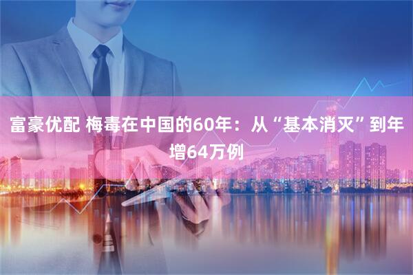 富豪优配 梅毒在中国的60年：从“基本消灭”到年增64万例