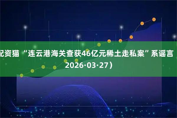 配资猫 “连云港海关查获46亿元稀土走私案”系谣言（2026·03·27）