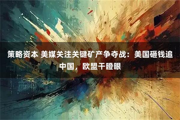策略资本 美媒关注关键矿产争夺战：美国砸钱追中国，欧盟干瞪眼