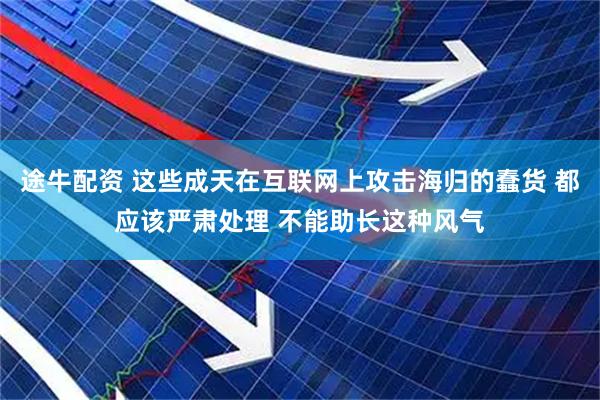 途牛配资 这些成天在互联网上攻击海归的蠢货 都应该严肃处理 不能助长这种风气