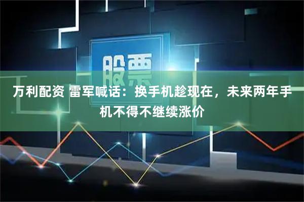 万利配资 雷军喊话：换手机趁现在，未来两年手机不得不继续涨价