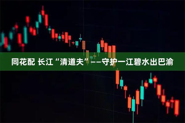 同花配 长江“清道夫”——守护一江碧水出巴渝