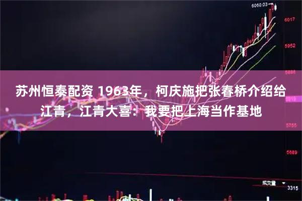 苏州恒泰配资 1963年，柯庆施把张春桥介绍给江青，江青大喜：我要把上海当作基地