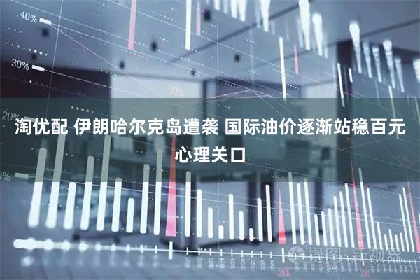 淘优配 伊朗哈尔克岛遭袭 国际油价逐渐站稳百元心理关口