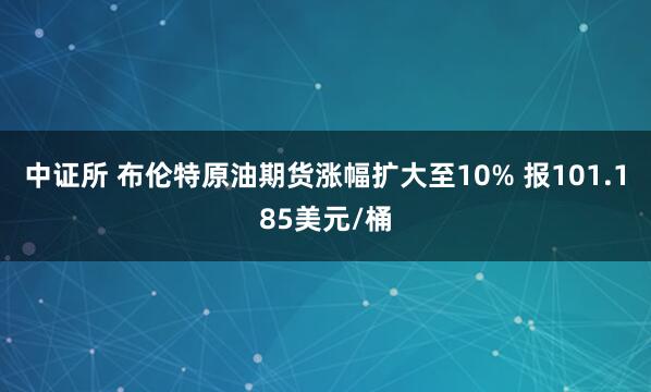 中证所 布伦特原油期货涨幅扩大至10% 报101.185美元/桶