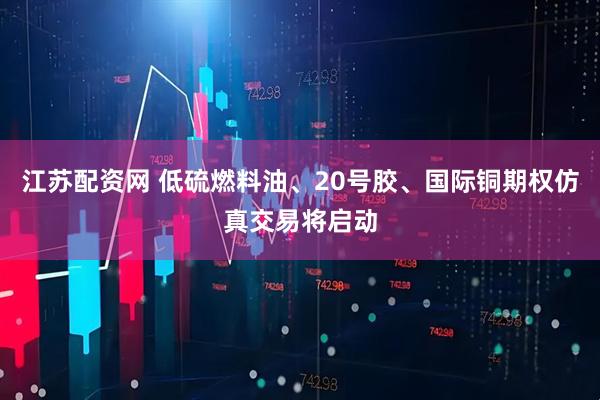 江苏配资网 低硫燃料油、20号胶、国际铜期权仿真交易将启动
