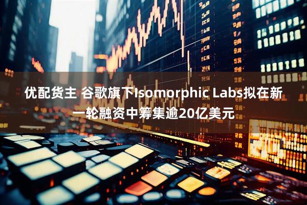 优配货主 谷歌旗下Isomorphic Labs拟在新一轮融资中筹集逾20亿美元