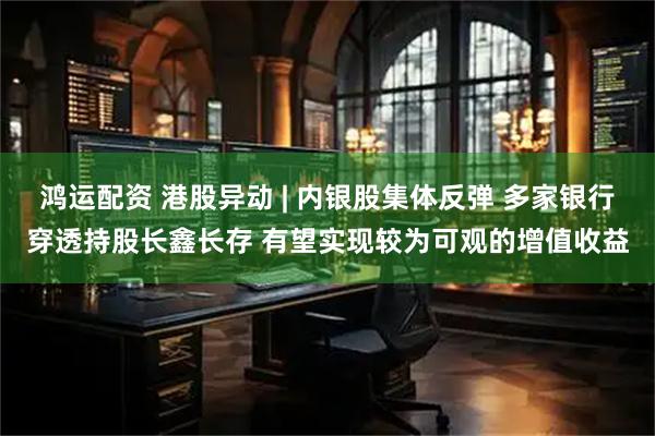 鸿运配资 港股异动 | 内银股集体反弹 多家银行穿透持股长鑫长存 有望实现较为可观的增值收益