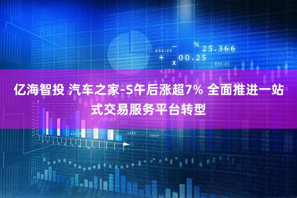 亿海智投 汽车之家-S午后涨超7% 全面推进一站式交易服务平台转型