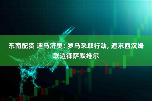 东南配资 迪马济奥: 罗马采取行动, 追求西汉姆联边锋萨默维尔