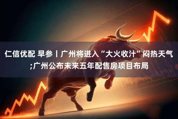 仁信优配 早参丨广州将进入“大火收汁”闷热天气;广州公布未来五年配售房项目布局