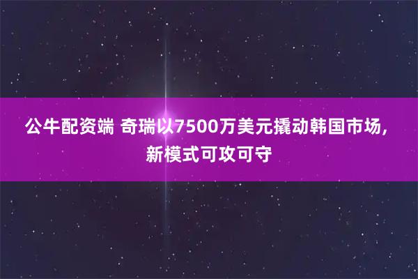 公牛配资端 奇瑞以7500万美元撬动韩国市场, 新模式可攻可守